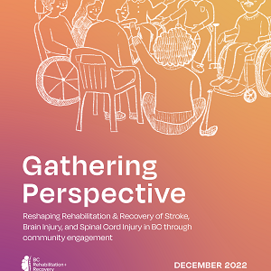 Thumbnail image of report cover for "Gathering Perspective: Reshaping Rehabilitation & Recovery of Stroke, Brain Injury, and Spinal Cord Injury in BC through community engagement"